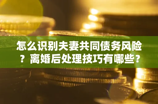 武汉怎么识别夫妻共同债务风险？离婚后处理技巧有哪些？